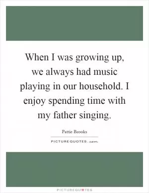 When I was growing up, we always had music playing in our household. I enjoy spending time with my father singing Picture Quote #1