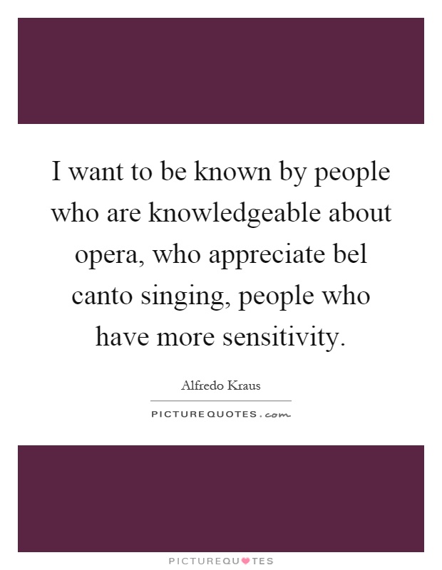 I want to be known by people who are knowledgeable about opera, who appreciate bel canto singing, people who have more sensitivity Picture Quote #1