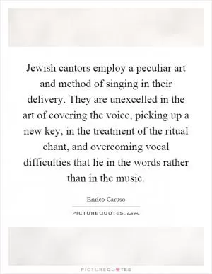 Jewish cantors employ a peculiar art and method of singing in their delivery. They are unexcelled in the art of covering the voice, picking up a new key, in the treatment of the ritual chant, and overcoming vocal difficulties that lie in the words rather than in the music Picture Quote #1