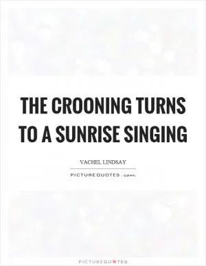 The crooning turns to a sunrise singing Picture Quote #1