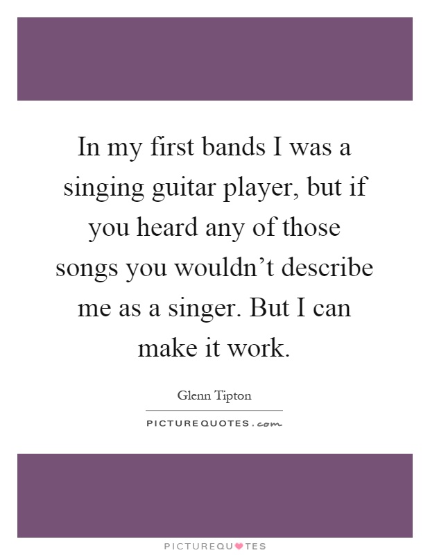 In my first bands I was a singing guitar player, but if you heard any of those songs you wouldn't describe me as a singer. But I can make it work Picture Quote #1