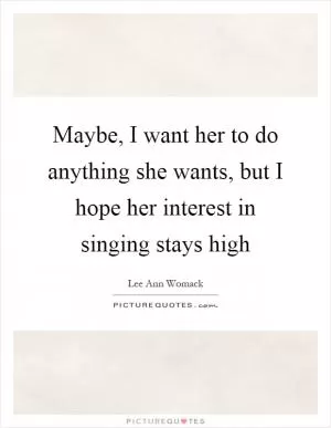 Maybe, I want her to do anything she wants, but I hope her interest in singing stays high Picture Quote #1