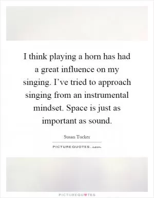 I think playing a horn has had a great influence on my singing. I’ve tried to approach singing from an instrumental mindset. Space is just as important as sound Picture Quote #1