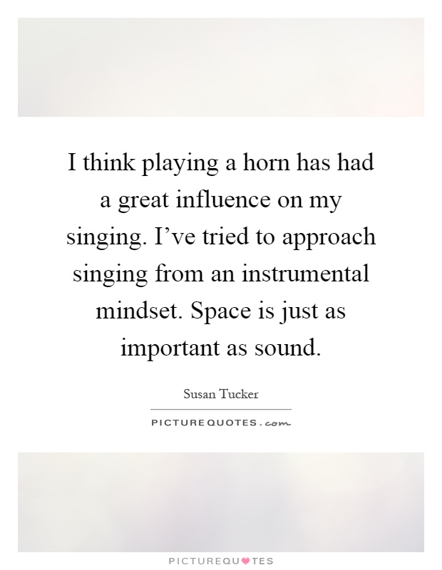 I think playing a horn has had a great influence on my singing. I've tried to approach singing from an instrumental mindset. Space is just as important as sound Picture Quote #1