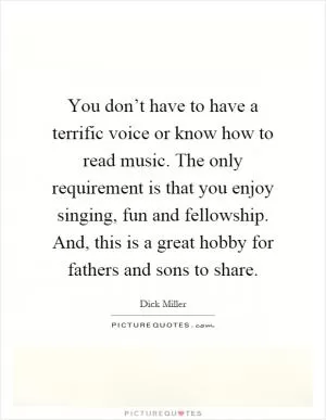 You don’t have to have a terrific voice or know how to read music. The only requirement is that you enjoy singing, fun and fellowship. And, this is a great hobby for fathers and sons to share Picture Quote #1