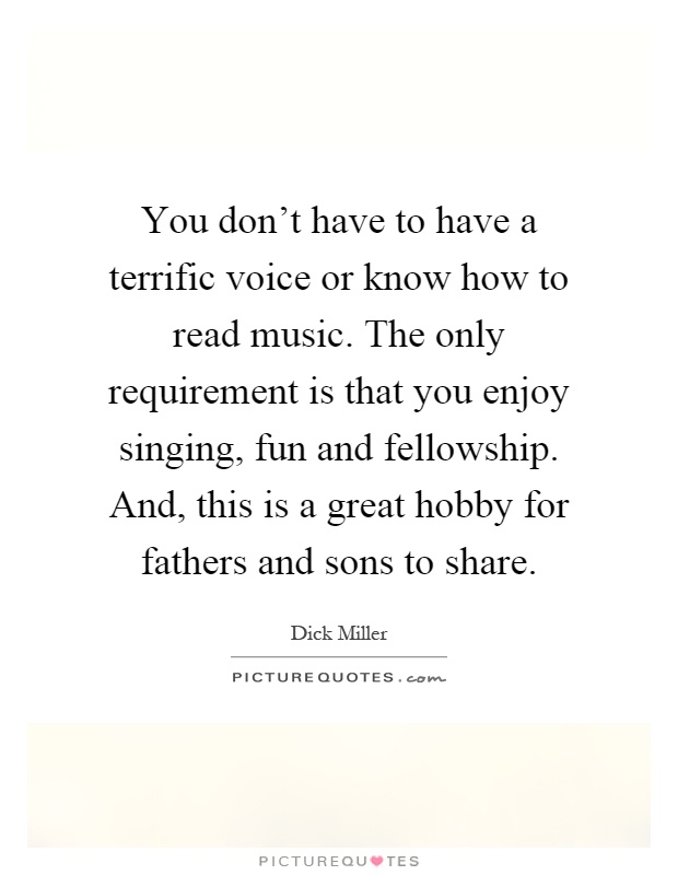 You don't have to have a terrific voice or know how to read music. The only requirement is that you enjoy singing, fun and fellowship. And, this is a great hobby for fathers and sons to share Picture Quote #1