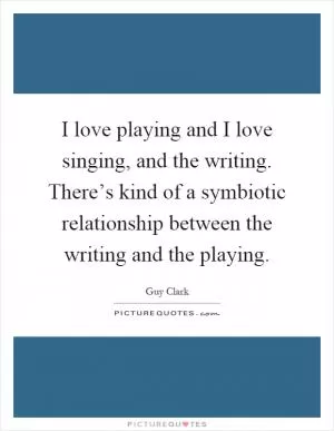 I love playing and I love singing, and the writing. There’s kind of a symbiotic relationship between the writing and the playing Picture Quote #1