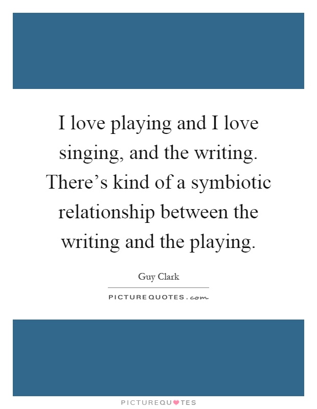 I love playing and I love singing, and the writing. There's kind of a symbiotic relationship between the writing and the playing Picture Quote #1