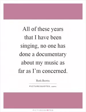 All of these years that I have been singing, no one has done a documentary about my music as far as I’m concerned Picture Quote #1