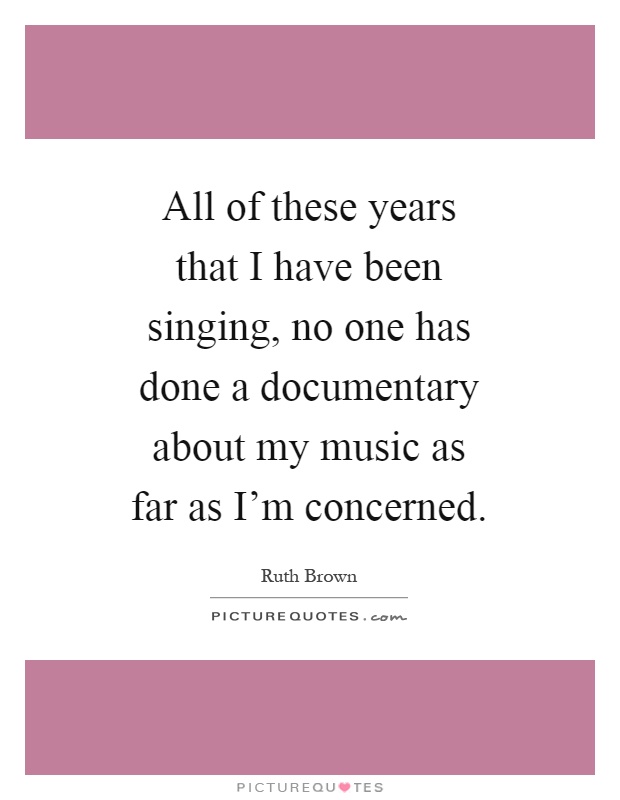 All of these years that I have been singing, no one has done a documentary about my music as far as I'm concerned Picture Quote #1