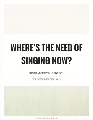 Where’s the need of singing now? Picture Quote #1