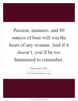 Passion, manners, and 80 ounces of beer will win the heart of any woman. And if it doesn’t, you’ll be too hammered to remember Picture Quote #1