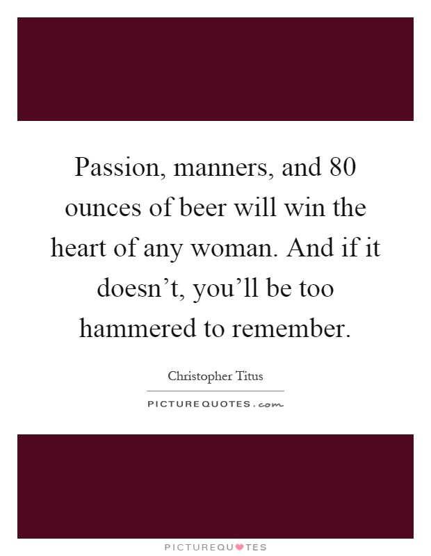 Passion, manners, and 80 ounces of beer will win the heart of any woman. And if it doesn't, you'll be too hammered to remember Picture Quote #1