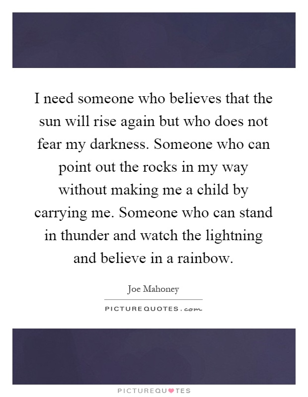 I need someone who believes that the sun will rise again but who does not fear my darkness. Someone who can point out the rocks in my way without making me a child by carrying me. Someone who can stand in thunder and watch the lightning and believe in a rainbow Picture Quote #1
