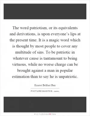 The word patriotism, or its equivalents and derivations, is upon everyone’s lips at the present time. It is a magic word which is thought by most people to cover any multitude of sins. To be patriotic in whatever cause is tantamount to being virtuous, while no worse charge can be brought against a man in popular estimation than to say he is unpatriotic Picture Quote #1