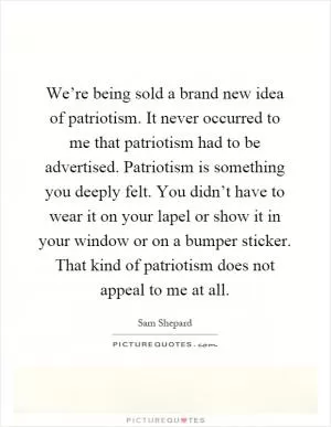 We’re being sold a brand new idea of patriotism. It never occurred to me that patriotism had to be advertised. Patriotism is something you deeply felt. You didn’t have to wear it on your lapel or show it in your window or on a bumper sticker. That kind of patriotism does not appeal to me at all Picture Quote #1