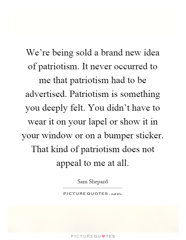 We're being sold a brand new idea of patriotism. It never occurred to me that patriotism had to be advertised. Patriotism is something you deeply felt. You didn't have to wear it on your lapel or show it in your window or on a bumper sticker. That kind of patriotism does not appeal to me at all Picture Quote #1