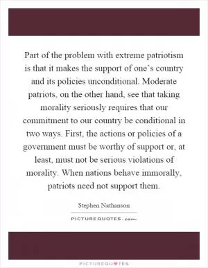 Part of the problem with extreme patriotism is that it makes the support of one’s country and its policies unconditional. Moderate patriots, on the other hand, see that taking morality seriously requires that our commitment to our country be conditional in two ways. First, the actions or policies of a government must be worthy of support or, at least, must not be serious violations of morality. When nations behave immorally, patriots need not support them Picture Quote #1