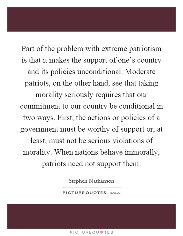 Part of the problem with extreme patriotism is that it makes the support of one's country and its policies unconditional. Moderate patriots, on the other hand, see that taking morality seriously requires that our commitment to our country be conditional in two ways. First, the actions or policies of a government must be worthy of support or, at least, must not be serious violations of morality. When nations behave immorally, patriots need not support them Picture Quote #1