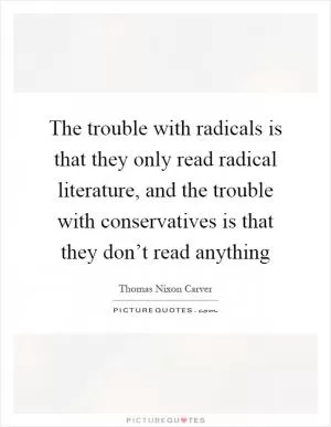 The trouble with radicals is that they only read radical literature, and the trouble with conservatives is that they don’t read anything Picture Quote #1