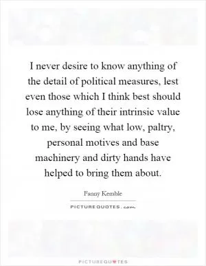 I never desire to know anything of the detail of political measures, lest even those which I think best should lose anything of their intrinsic value to me, by seeing what low, paltry, personal motives and base machinery and dirty hands have helped to bring them about Picture Quote #1