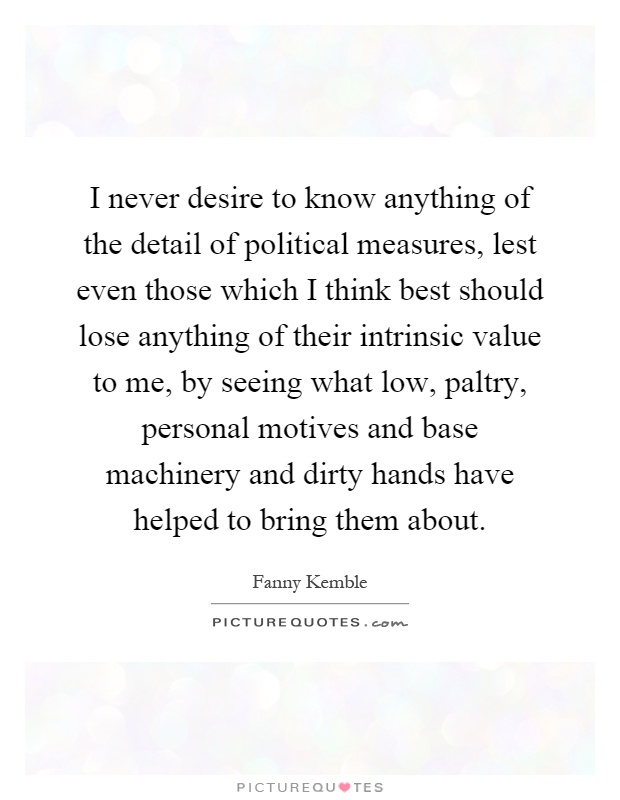 I never desire to know anything of the detail of political measures, lest even those which I think best should lose anything of their intrinsic value to me, by seeing what low, paltry, personal motives and base machinery and dirty hands have helped to bring them about Picture Quote #1