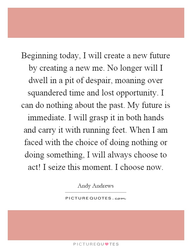 Beginning today, I will create a new future by creating a new me. No longer will I dwell in a pit of despair, moaning over squandered time and lost opportunity. I can do nothing about the past. My future is immediate. I will grasp it in both hands and carry it with running feet. When I am faced with the choice of doing nothing or doing something, I will always choose to act! I seize this moment. I choose now Picture Quote #1