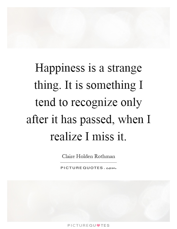 Happiness is a strange thing. It is something I tend to recognize only after it has passed, when I realize I miss it Picture Quote #1