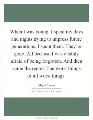 When I was young, I spent my days and nights trying to impress future generations. I spent them. They’re gone. All because I was deathly afraid of being forgotten. And then came the regret. The worst things of all worst things Picture Quote #1