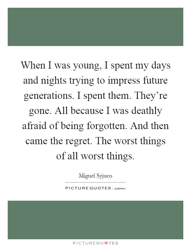 When I was young, I spent my days and nights trying to impress future generations. I spent them. They're gone. All because I was deathly afraid of being forgotten. And then came the regret. The worst things of all worst things Picture Quote #1