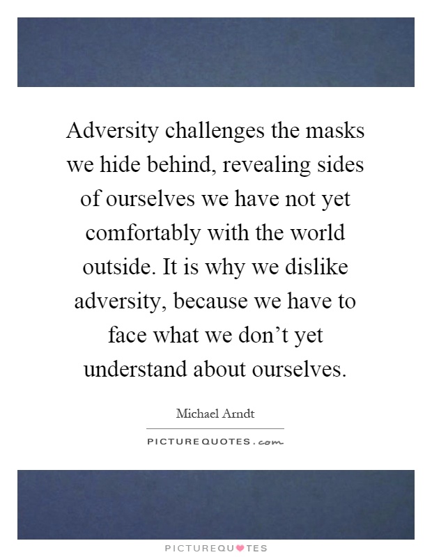 Adversity challenges the masks we hide behind, revealing sides of ourselves we have not yet comfortably with the world outside. It is why we dislike adversity, because we have to face what we don't yet understand about ourselves Picture Quote #1