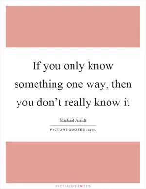 If you only know something one way, then you don’t really know it Picture Quote #1