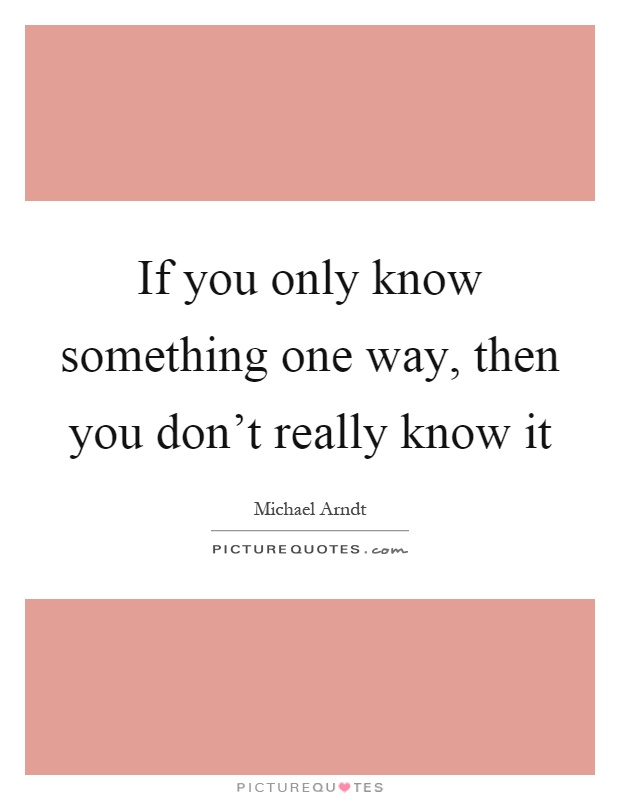 If you only know something one way, then you don't really know it Picture Quote #1