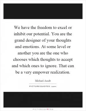 We have the freedom to excel or inhibit our potential. You are the grand designer of your thoughts and emotions. At some level or another you are the one who chooses which thoughts to accept and which ones to ignore. That can be a very empower realization Picture Quote #1
