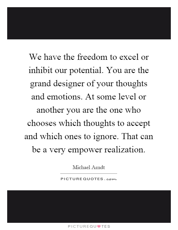 We have the freedom to excel or inhibit our potential. You are the grand designer of your thoughts and emotions. At some level or another you are the one who chooses which thoughts to accept and which ones to ignore. That can be a very empower realization Picture Quote #1