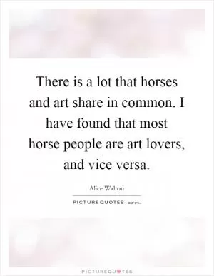 There is a lot that horses and art share in common. I have found that most horse people are art lovers, and vice versa Picture Quote #1