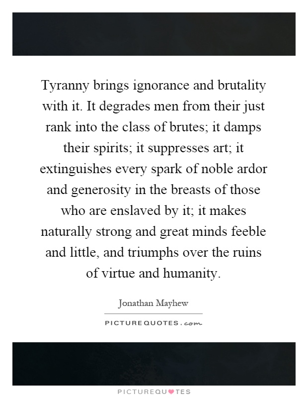 Tyranny brings ignorance and brutality with it. It degrades men from their just rank into the class of brutes; it damps their spirits; it suppresses art; it extinguishes every spark of noble ardor and generosity in the breasts of those who are enslaved by it; it makes naturally strong and great minds feeble and little, and triumphs over the ruins of virtue and humanity Picture Quote #1
