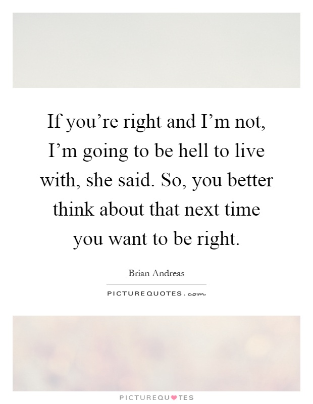 If you're right and I'm not, I'm going to be hell to live with, she said. So, you better think about that next time you want to be right Picture Quote #1