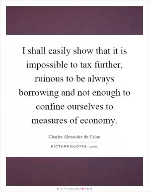 I shall easily show that it is impossible to tax further, ruinous to be always borrowing and not enough to confine ourselves to measures of economy Picture Quote #1
