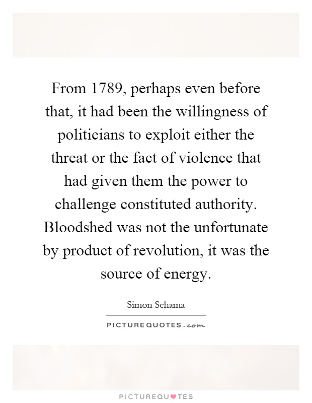 From 1789, perhaps even before that, it had been the willingness of politicians to exploit either the threat or the fact of violence that had given them the power to challenge constituted authority. Bloodshed was not the unfortunate by product of revolution, it was the source of energy Picture Quote #1