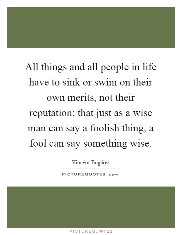All things and all people in life have to sink or swim on their own merits, not their reputation; that just as a wise man can say a foolish thing, a fool can say something wise Picture Quote #1