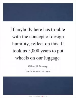 If anybody here has trouble with the concept of design humility, reflect on this: It took us 5,000 years to put wheels on our luggage Picture Quote #1