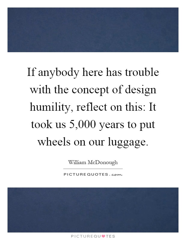 If anybody here has trouble with the concept of design humility, reflect on this: It took us 5,000 years to put wheels on our luggage Picture Quote #1