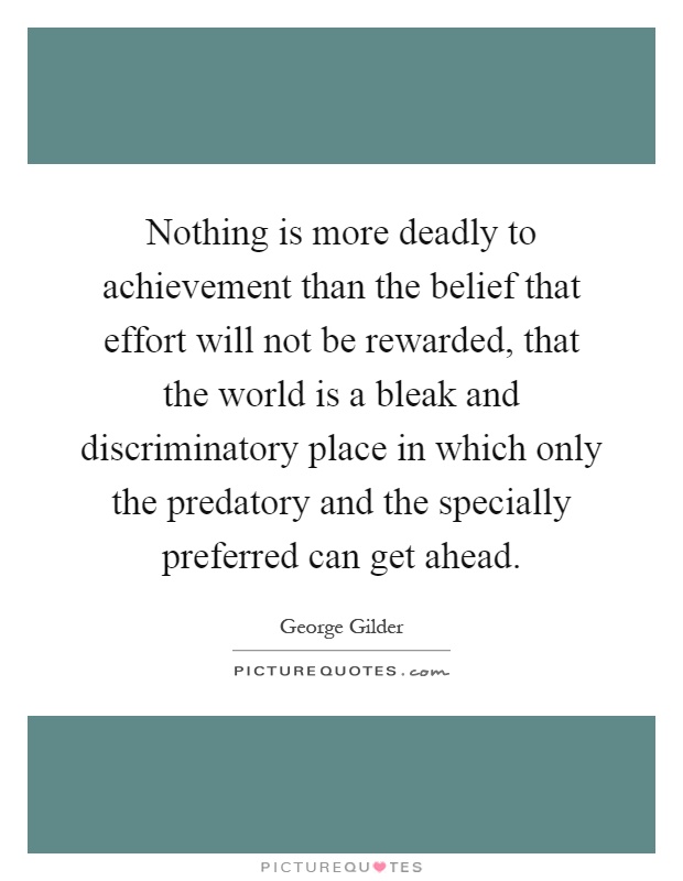Nothing is more deadly to achievement than the belief that effort will not be rewarded, that the world is a bleak and discriminatory place in which only the predatory and the specially preferred can get ahead Picture Quote #1