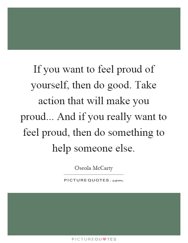 If you want to feel proud of yourself, then do good. Take action that will make you proud... And if you really want to feel proud, then do something to help someone else Picture Quote #1