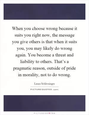 When you choose wrong because it suits you right now, the message you give others is that when it suits you, you may likely do wrong again. You become a threat and liability to others. That’s a pragmatic reason, outside of pride in morality, not to do wrong Picture Quote #1