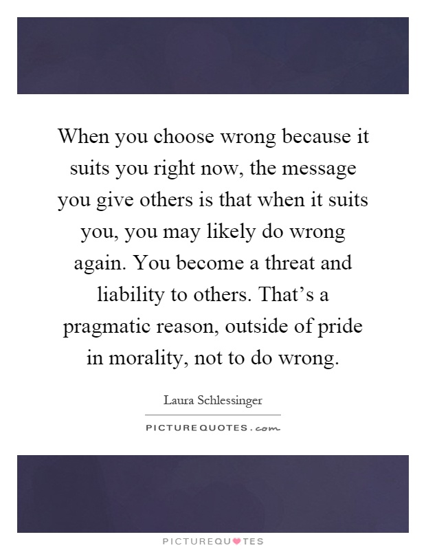 When you choose wrong because it suits you right now, the message you give others is that when it suits you, you may likely do wrong again. You become a threat and liability to others. That's a pragmatic reason, outside of pride in morality, not to do wrong Picture Quote #1