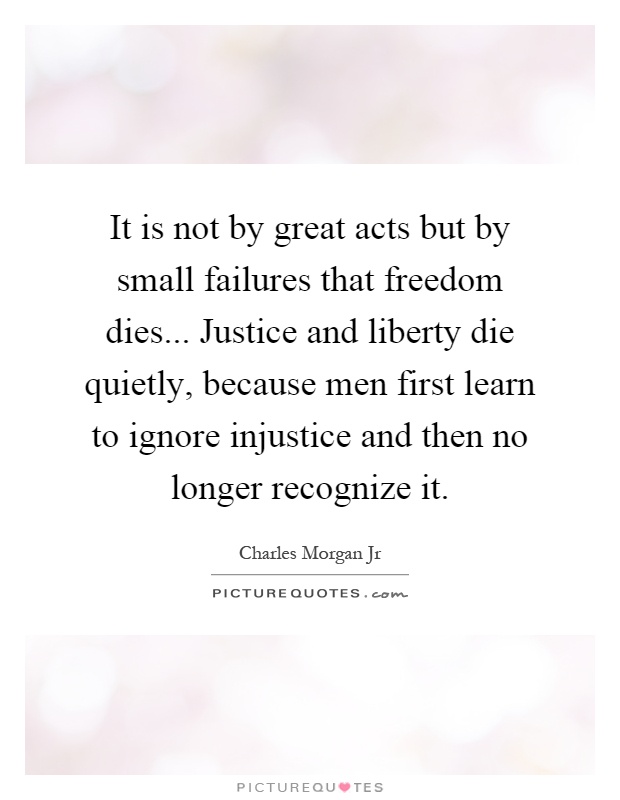 It is not by great acts but by small failures that freedom dies... Justice and liberty die quietly, because men first learn to ignore injustice and then no longer recognize it Picture Quote #1