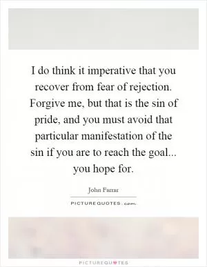 I do think it imperative that you recover from fear of rejection. Forgive me, but that is the sin of pride, and you must avoid that particular manifestation of the sin if you are to reach the goal... you hope for Picture Quote #1