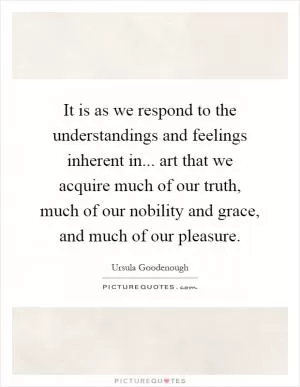 It is as we respond to the understandings and feelings inherent in... art that we acquire much of our truth, much of our nobility and grace, and much of our pleasure Picture Quote #1